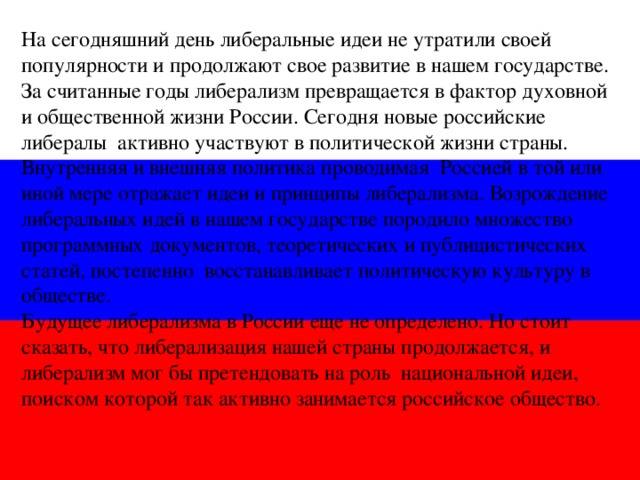 На сегодняшний день либеральные идеи не утратили своей популярности и продолжают свое развитие в нашем государстве. За считанные годы либерализм превращается в фактор духовной и общественной жизни России. Сегодня новые российские либералы активно участвуют в политической жизни страны. Внутренняя и внешняя политика проводимая Россией в той или иной мере отражает идеи и принципы либерализма. Возрождение либеральных идей в нашем государстве породило множество программных документов, теоретических и публицистических статей, постепенно восстанавливает политическую культуру в обществе. Будущее либерализма в России еще не определено. Но стоит сказать, что либерализация нашей страны продолжается, и либерализм мог бы претендовать на роль национальной идеи, поиском которой так активно занимается российское общество.