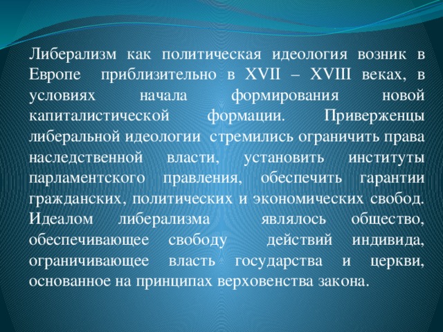 Либерализм как политическая идеология возник в Европе приблизительно в XVII – XVIII веках, в условиях начала формирования новой капиталистической формации. Приверженцы либеральной идеологии стремились ограничить права наследственной власти, установить институты парламентского правления, обеспечить гарантии гражданских, политических и экономических свобод. Идеалом либерализма являлось общество, обеспечивающее свободу действий индивида, ограничивающее власть государства и церкви, основанное на принципах верховенства закона.