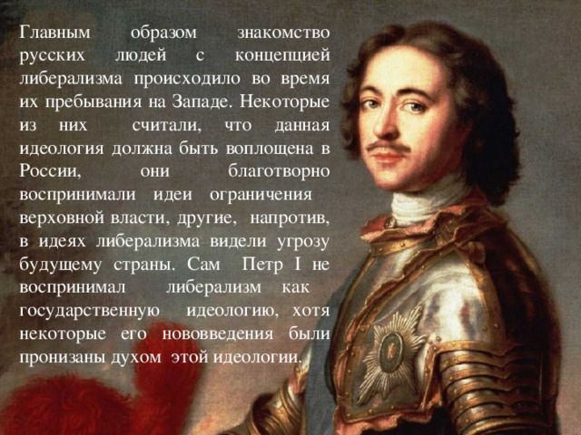 Главным образом знакомство русских людей с концепцией либерализма происходило во время их пребывания на Западе. Некоторые из них считали, что данная идеология должна быть воплощена в России, они благотворно воспринимали идеи ограничения верховной власти, другие, напротив, в идеях либерализма видели угрозу будущему страны. Сам Петр I не воспринимал либерализм как государственную идеологию, хотя некоторые его нововведения были пронизаны духом этой идеологии.
