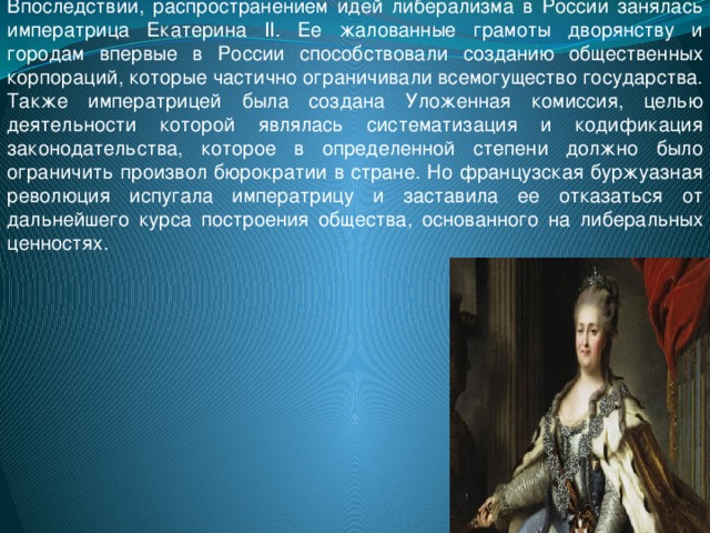 Впоследствии, распространением идей либерализма в России занялась императрица Екатерина II. Ее жалованные грамоты дворянству и городам впервые в России способствовали созданию общественных корпораций, которые частично ограничивали всемогущество государства. Также императрицей была создана Уложенная комиссия, целью деятельности которой являлась систематизация и кодификация законодательства, которое в определенной степени должно было ограничить произвол бюрократии в стране. Но французская буржуазная революция испугала императрицу и заставила ее отказаться от дальнейшего курса построения общества, основанного на либеральных ценностях.