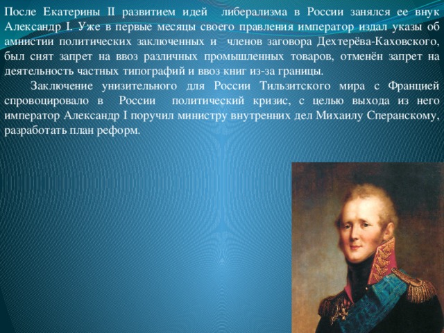 После Екатерины II развитием идей либерализма в России занялся ее внук Александр I. Уже в первые месяцы своего правления император издал указы об амнистии политических заключенных и членов заговора Дехтерёва-Каховского, был снят запрет на ввоз различных промышленных товаров, отменён запрет на деятельность частных типографий и ввоз книг из-за границы.  Заключение унизительного для России Тильзитского мира с Францией спровоцировало в России политический кризис, с целью выхода из него император Александр I поручил министру внутренних дел Михаилу Сперанскому, разработать план реформ.