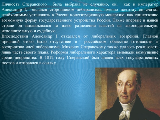 Личность Сперанского была выбрана не случайно, он, как и император Александр I, являлся сторонником либерализма, именно поэтому он считал необходимым установить в России конституционную монархию, как единственно возможную форму государственного устройства России. Также впервые в нашей стране он высказывался за идею разделения властей на законодательную, исполнительную и судебную. Впоследствии Александр I отказался от либеральных воззрений. Главной причиной этого было отсутствие в российском обществе готовности к восприятию идей либерализма. Михаилу Сперанскому также удалось реализовать лишь часть своего плана. Реформы либерального характера вызывали возмущение среди дворянства. В 1812 году Сперанский был лишен всех государственных постов и отправлен в ссылку.