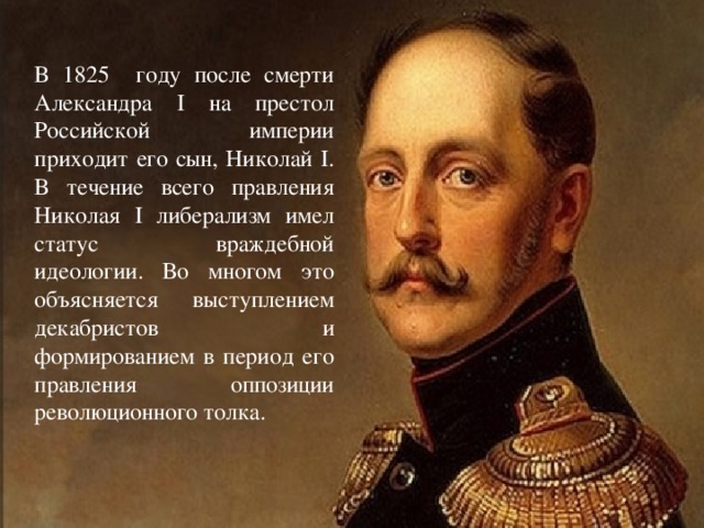 В 1825 году после смерти Александра I на престол Российской империи приходит его сын, Николай I. В течение всего правления Николая I либерализм имел статус враждебной идеологии. Во многом это объясняется выступлением декабристов и формированием в период его правления оппозиции революционного толка.