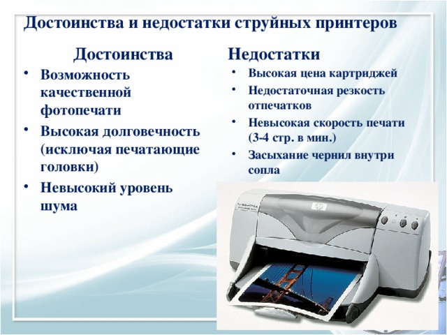 Достоинства и недостатки струйных принтеров Достоинства Недостатки Возможность качественной фотопечати Высокая долговечность (исключая печатающие головки) Невысокий уровень шума Высокая цена картриджей Недостаточная резкость отпечатков Невысокая скорость печати (3-4 стр. в мин.) Засыхание чернил внутри сопла 