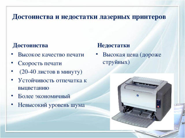 Достоинства и недостатки лазерных принтеров Достоинства Недостатки Высокое качество печати Скорость печати  (20-40 листов в минуту) Устойчивость отпечатка к выцветанию Более экономичный Невысокий уровень шума Высокая цена (дороже струйных) 