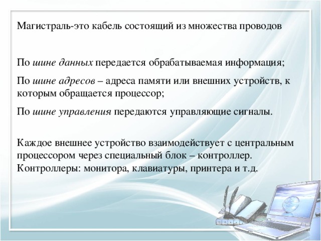 Магистраль-это кабель состоящий из множества проводов По шине данных передается обрабатываемая информация; По шине адресов – адреса памяти или внешних устройств, к которым обращается процессор; По шине управления передаются управляющие сигналы. Каждое внешнее устройство взаимодействует с центральным процессором через специальный блок – контроллер. Контроллеры: монитора, клавиатуры, принтера и т.д. 