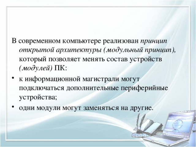 В современном компьютере реализован принцип открытой архитектуры (модульный  принцип), который позволяет менять состав устройств (модулей) ПК: к информационной магистрали могут подключаться дополнительные периферийные устройства; одни модули могут заменяться на другие. 