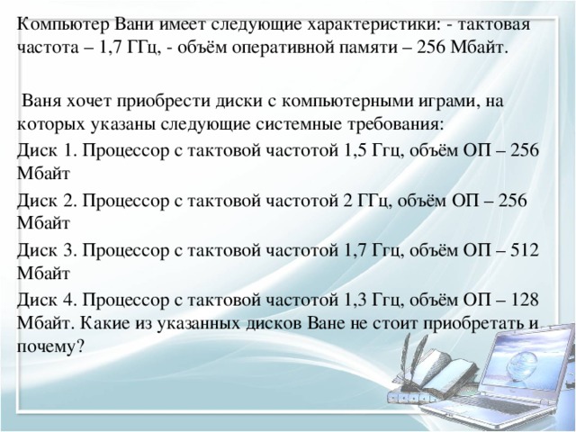 Компьютер Вани имеет следующие характеристики: - тактовая частота – 1,7 ГГц, - объём оперативной памяти – 256 Мбайт.  Ваня хочет приобрести диски с компьютерными играми, на которых указаны следующие системные требования: Диск 1. Процессор с тактовой частотой 1,5 Ггц, объём ОП – 256 Мбайт Диск 2. Процессор с тактовой частотой 2 ГГц, объём ОП – 256 Мбайт Диск 3. Процессор с тактовой частотой 1,7 Ггц, объём ОП – 512 Мбайт Диск 4. Процессор с тактовой частотой 1,3 Ггц, объём ОП – 128 Мбайт. Какие из указанных дисков Ване не стоит приобретать и почему? 
