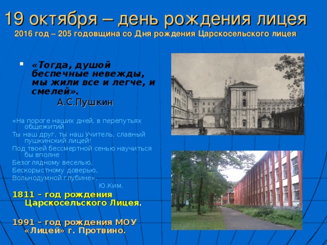 19 октября – день рождения лицея  2016 год – 205 годовщина со Дня рождения Царскосельского лицея «Тогда, душой беспечные невежды, мы жили все и легче, и смелей».  А.С.Пушкин «На пороге наших дней, в перепутьях общежитий Ты наш друг, ты наш Учитель, славный пушкинский лицей! Под твоей бессмертной сенью научиться бы вполне Безоглядному веселью, Бескорыстному доверью, Вольнодумной глубине».  Ю.Ким. 1811 – год рождения Царскосельского Лицея .  1991 – год рождения МОУ «Лицей» г. Протвино. 