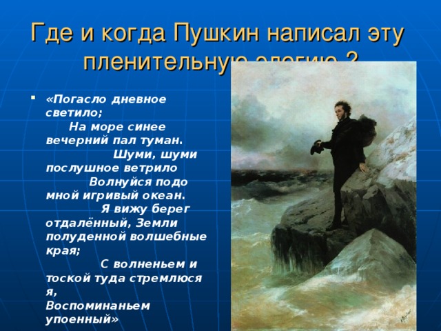 Где и когда Пушкин написал эту пленительную элегию ? «Погасло дневное светило; На море синее вечерний пал туман. Шуми, шуми послушное ветрило Волнуйся подо мной игривый океан. Я вижу берег отдалённый, Земли полуденной волшебные края; С волненьем и тоской туда стремлюся я, Воспоминаньем упоенный» 
