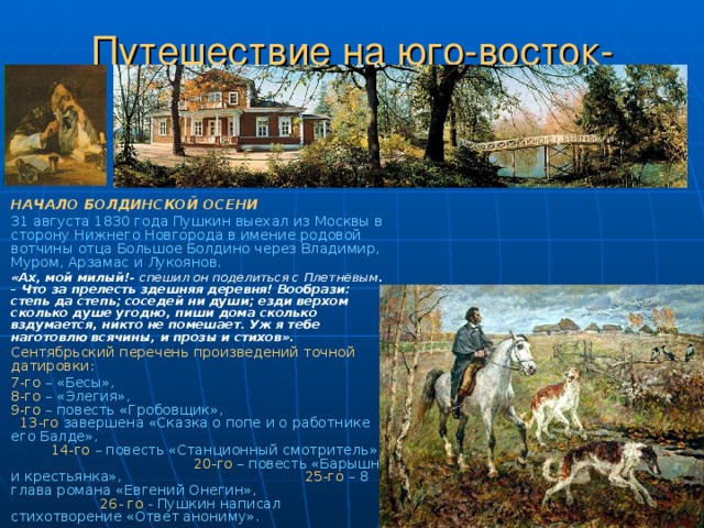 Путешествие на юго-восток-восток. НАЧАЛО БОЛДИНСКОЙ ОСЕНИ  31 августа 1830 года Пушкин выехал из Москвы в сторону Нижнего Новгорода в имение родовой вотчины отца Большое Болдино через Владимир, Муром, Арзамас и Лукоянов.  «Ах, мой милый!- спешил он поделиться с  Плетнёвым . – Что за прелесть здешняя деревня! Вообрази: степь да степь; соседей ни души; езди верхом сколько душе угодно, пиши дома сколько вздумается, никто не помешает. Уж я тебе наготовлю всячины, и прозы и стихов». Сентябрьский перечень произведений точной датировки: 7-го  – «Бесы», 8-го – «Элегия», 9-го – повесть «Гробовщик», 13-го завершена «Сказка о попе и о работнике его Балде», 14-го – повесть «Станционный смотритель», 20-го – повесть «Барышня и крестьянка», 25-го – 8 глава романа «Евгений Онегин», 26- го - Пушкин написал стихотворение «Ответ анониму». 