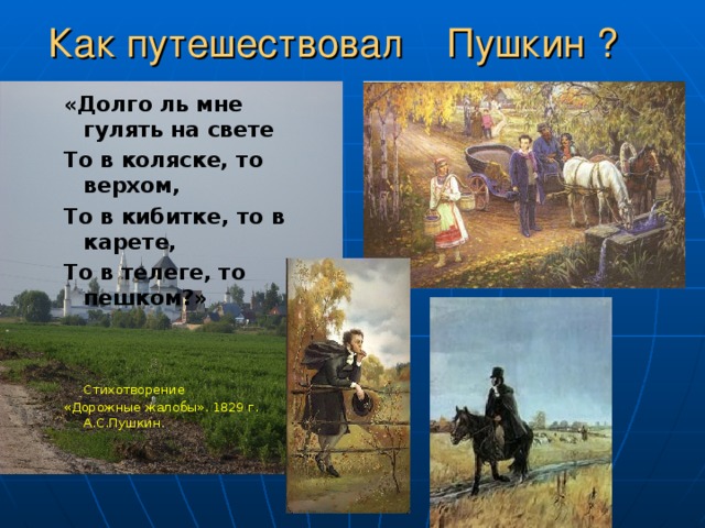 Как путешествовал Пушкин ? «Долго ль мне гулять на свете То в коляске, то верхом, То в кибитке, то в карете, То в телеге, то пешком?» «Долго ль мне гулять на свете То в коляске, то верхом, То в кибитке, то в карете, То в телеге, то пешком?»  Стихотворение «Дорожные жалобы». 1829 г. А.С.Пушкин.  Стихотворение «Дорожные жалобы». 1829 г. А.С.Пушкин. 
