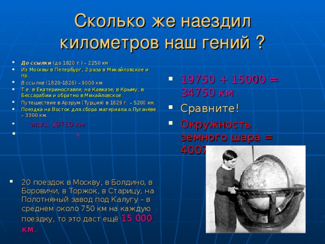 Сколько же наездил километров наш гений ? До ссылки (до 1820 г.) – 2250 км Из Москвы в Петербург, 2 раза в Михайловское и пр. В ссылке (1820-1826) – 9000 км Т.е. в Екатеринославле, на Кавказе, в Крыму, в Бессарабии и обратно в Михайловское. Путешествие в Арзрум (Турция) в 1829 г. – 5200 км. Поездка на Восток для сбора материала о Пугачёве – 3300 км.  ИТОГО: 19750 км  + 19750 + 15000 = 34750 км Сравните! Окружность земного шара = 40075 км  20 поездок в Москву, в Болдино, в Боровичи, в Торжок, в Старицу, на Полотняный завод под Калугу – в среднем около 750 км на каждую поездку, то это даст ещё 15 000 км. 