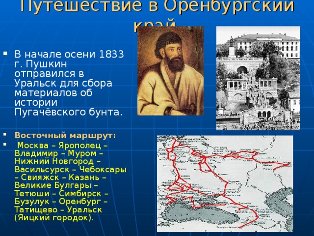 Путешествие в Оренбургский край. В начале осени 1833 г. Пушкин отправился в Уральск для сбора материалов об истории Пугачёвского бунта.  Восточный маршрут:  Москва – Ярополец – Владимир – Муром – Нижний Новгород – Васильсурск – Чебоксары – Свияжск – Казань – Великие Булгары – Тетюши – Симбирск – Бузулук – Оренбург – Татищево – Уральск (Яицкий городок). 