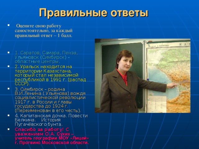 Правильные ответы  Оцените свою работу самостоятельно, за каждый правильный ответ – 1 балл.   1. Саратов, Самара, Пенза, Ульяновск (Симбирск) – областные центры. 2. Уральск находится на территории Казахстана, который стал независимой республикой в 1991 г. (распад СССР). 3. Симбирск – родина В.И.Ленина ( Ульянова) вождя социалистической революции 1917 г. в России и главы государства до 1924 г. (Переименован в его честь). 4. Капитанская дочка. Повести Белкина. История Пугачёвского бунта. Спасибо за работу! С уважением О.А. Сухих – учитель географии МОУ «Лицей» г. Протвино Московской области. 