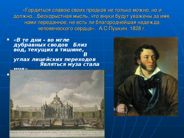«Гордиться славою своих предков не только можно, но и должно…Бескорыстная мысль, что внуки будут уважены за имя, нами переданное, не есть ли благороднейшая надежда человеческого сердца». А.С.Пушкин. 1828 г. « В те дни – во мгле дубравных сводов Близ вод, текущих в тишине, В углах лицейских переходов Являться муза стала мне».  А.С.Пушкин 