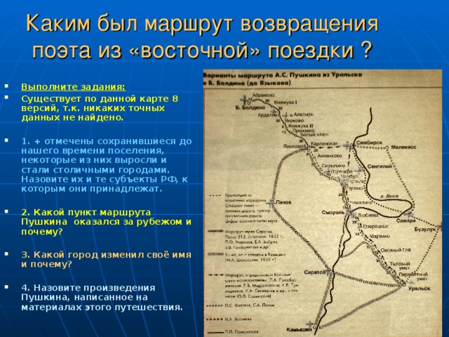 Каким был маршрут возвращения поэта из «восточной» поездки ? Выполните задания: Существует по данной карте 8 версий, т.к. никаких точных данных не найдено.  1. + отмечены сохранившиеся до нашего времени поселения, некоторые из них выросли и стали столичными городами. Назовите их и те субъекты РФ, к которым они принадлежат.  2. Какой пункт маршрута Пушкина оказался за рубежом и почему?  3. Какой город изменил своё имя и почему?  4. Назовите произведения Пушкина, написанное на материалах этого путешествия. 