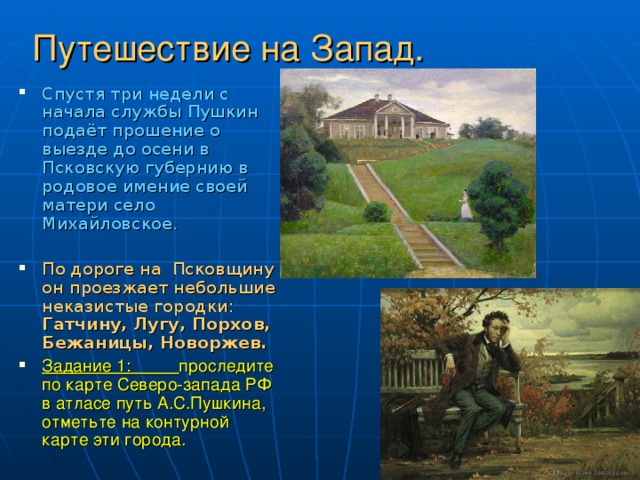 Путешествие на Запад. Спустя три недели с начала службы Пушкин подаёт прошение о выезде до осени в Псковскую губернию в родовое имение своей матери село Михайловское.  По дороге на Псковщину он проезжает небольшие неказистые городки: Гатчину, Лугу, Порхов, Бежаницы, Новоржев. Задание 1: проследите по карте Северо-запада РФ в атласе путь А.С.Пушкина, отметьте на контурной карте эти города. 