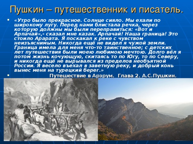 Пушкин – путешественник и писатель. «Утро было прекрасное. Солнце сияло. Мы ехали по широкому лугу. Перед нами блистала речка, через которую должны мы были переправиться: «Вот и Арпачай»,- сказал мне казак. Арпачай! Наша граница! Это стоило Арарата. Я поскакал к реке с чувством неизъяснимым. Никогда ещё не видел я чужой земли. Граница имела для меня что-то таинственное; с детских лет путешествия были моею любимою мечтою. Долго вёл я потом жизнь кочующую, скитаясь то по Югу, то по Северу, и никогда ещё не вырывался из пределов необъятной России. Я весело въехал в заветную реку, и добрый конь вынес меня на турецкий берег.»  Путешествие в Арзрум. Глава 2. А.С.Пушкин. 