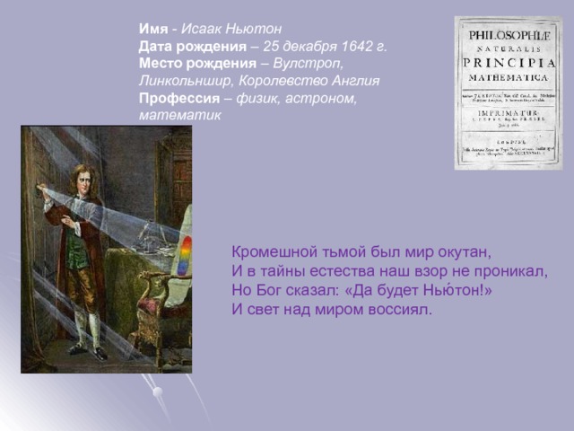 Имя - Исаак Ньютон  Дата рождения – 25 декабря 1642 г.  Место рождения – Вулстроп, Линкольншир, Королевство Англия  Профессия – физик, астроном, математик   Кромешной тьмой был мир окутан,  И в тайны естества наш взор не проникал,  Но Бог сказал: «Да будет Нью́тон!»  И свет над миром воссиял. 