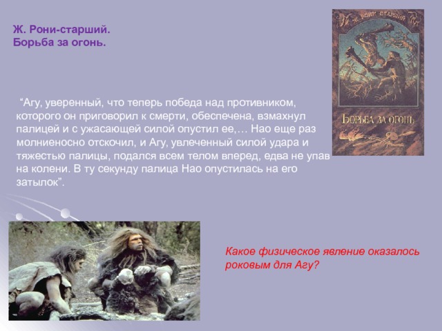 Ж. Рони-старший. Борьба за огонь. “ Агу, уверенный, что теперь победа над противником, которого он приговорил к смерти, обеспечена, взмахнул палицей и с ужасающей силой опустил ее,… Нао еще раз молниеносно отскочил, и Агу, увлеченный силой удара и тяжестью палицы, подался всем телом вперед, едва не упав на колени. В ту секунду палица Нао опустилась на его затылок”. Какое физическое явление оказалось роковым для Агу?  