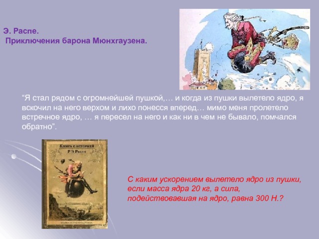 Э. Распе.  Приключения барона Мюнхгаузена. “ Я стал рядом с огромнейшей пушкой,… и когда из пушки вылетело ядро, я вскочил на него верхом и лихо понесся вперед… мимо меня пролетело встречное ядро, … я пересел на него и как ни в чем не бывало, помчался обратно”. С каким ускорением вылетело ядро из пушки, если масса ядра 20 кг, а сила, подействовавшая на ядро, равна 300 Н.?  