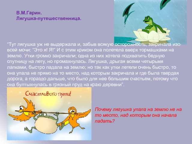 В.М.Гарин. Лягушка-путешественница. “ Тут лягушка уж не выдержала и, забыв всякую осторожность, закричала изо всей мочи: “Это я! Я!” И с этим криком она полетела вверх тормашками на землю. Утки громко закричали; одна из них хотела подхватить бедную спутницу на лету, но промахнулась. Лягушка, дрыгая всеми четырьмя лапками, быстро падала на землю; но так как утки летели очень быстро, то она упала не прямо на то место, над которым закричала и где была твердая дорога, а гораздо дальше, что было для нее большим счастьем, потому что она бултыхнулась в грязный пруд на краю деревни”. Почему лягушка упала на землю не на то место, над которым она начала падать?  