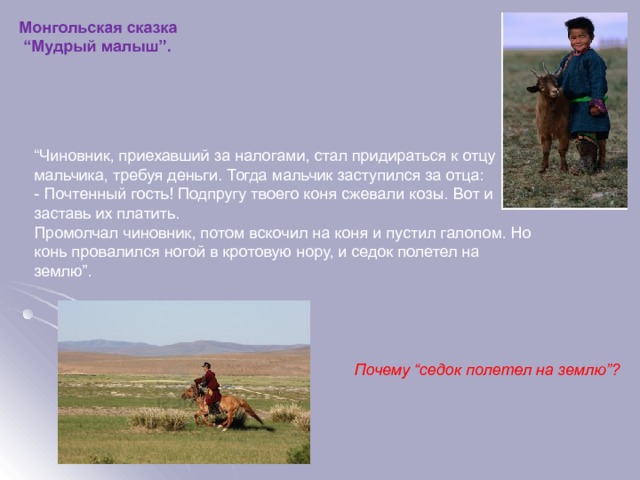 Монгольская сказка “ Мудрый малыш”. “ Чиновник, приехавший за налогами, стал придираться к отцу мальчика, требуя деньги. Тогда мальчик заступился за отца: - Почтенный гость! Подпругу твоего коня сжевали козы. Вот и заставь их платить. Промолчал чиновник, потом вскочил на коня и пустил галопом. Но конь провалился ногой в кротовую нору, и седок полетел на землю”. Почему “седок полетел на землю”?  