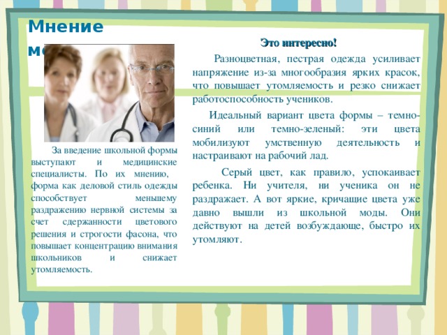 Мнение медиков .  Это интересно!  Разноцветная, пестрая одежда усиливает напряжение из-за многообразия ярких красок, что повышает утомляемость и резко снижает работоспособность учеников.   Идеальный вариант цвета формы – темно-синий или темно-зеленый: эти цвета мобилизуют умственную деятельность и настраивают на рабочий лад.  Серый цвет, как правило, успокаивает ребенка. Ни учителя, ни ученика он не раздражает. А вот яркие, кричащие цвета уже давно вышли из школьной моды. Они действуют на детей возбуждающе, быстро их утомляют.   За введение школьной формы выступают и медицинские специалисты. По их мнению, форма как деловой стиль одежды способствует меньшему раздражению нервной системы за счет сдержанности цветового решения и строгости фасона, что повышает концентрацию внимания школьников и снижает утомляемость. 