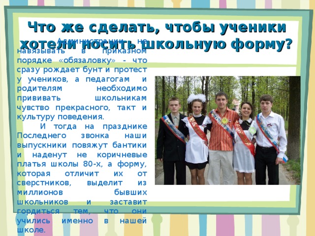 Что же сделать, чтобы ученики хотели носить школьную форму?  Администрации не навязывать в приказном порядке «обязаловку» - что сразу рождает бунт и протест у учеников, а педагогам и родителям необходимо прививать школьникам чувство прекрасного, такт и культуру поведения.  И тогда на празднике Последнего звонка наши выпускники повяжут бантики и наденут не коричневые платья школы 80-х, а форму, которая отличит их от сверстников, выделит из миллионов бывших школьников и заставит гордиться тем, что они учились именно в нашей школе. 