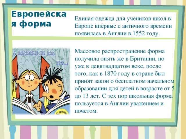Единая одежда для учеников школ в Европе впервые с античного времени появилась в Англии в 1552 году. Массовое распространение форма получила опять же в Британии, но уже в девятнадцатом веке, после того, как в 1870 году в стране был принят закон о бесплатном начальном образовании для детей в возрасте от 5 до 13 лет. С тех пор школьная форма пользуется в Англии уважением и почетом . Европейская форма 