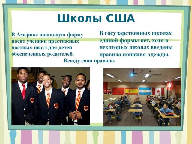 Школы США В государственных школах единой формы нет, хотя в некоторых школах введены правила ношения одежды.  В Америке школьную форму носят ученики престижных частных школ для детей обеспеченных родителей.  Всюду свои правила. 