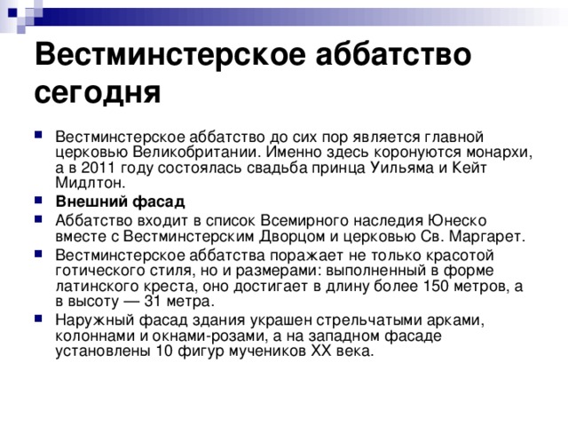 Вестминстерское аббатство сегодня Вестминстерское аббатство до сих пор является главной церковью Великобритании. Именно здесь коронуются монархи, а в 2011 году состоялась свадьба принца Уильяма и Кейт Мидлтон. Внешний фасад Аббатство входит в список Всемирного наследия Юнеско вместе с Вестминстерским Дворцом и церковью Св. Маргарет. Вестминстерское аббатства поражает не только красотой готического стиля, но и размерами: выполненный в форме латинского креста, оно достигает в длину более 150 метров, а в высоту — 31 метра. Наружный фасад здания украшен стрельчатыми арками, колоннами и окнами-розами, а на западном фасаде установлены 10 фигур мучеников ХХ века. 