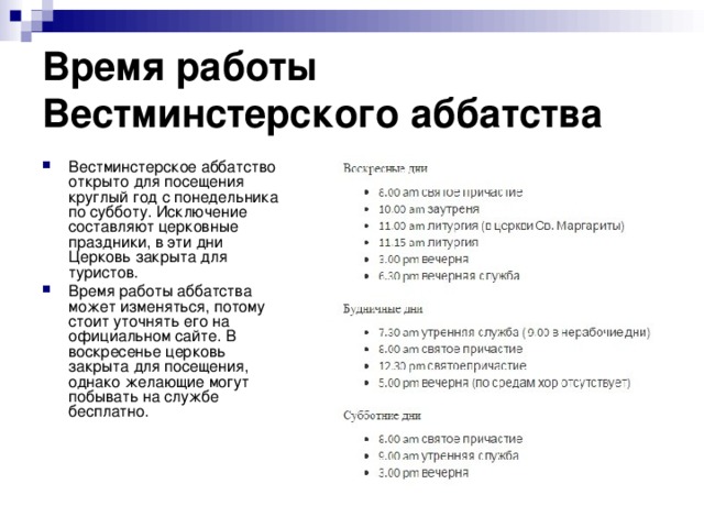 Время работы Вестминстерского аббатства Вестминстерское аббатство открыто для посещения круглый год с понедельника по субботу. Исключение составляют церковные праздники, в эти дни Церковь закрыта для туристов. Время работы аббатства может изменяться, потому стоит уточнять его на официальном сайте. В воскресенье церковь закрыта для посещения, однако желающие могут побывать на службе бесплатно. 