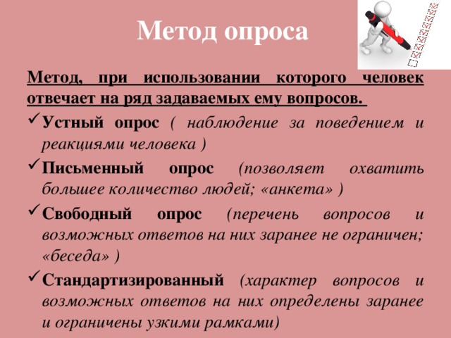 Метод опроса Метод, при использовании которого человек отвечает на ряд задаваемых ему вопросов. Устный опрос ( наблюдение за поведением и реакциями человека ) Письменный опрос (позволяет охватить большее количество людей; «анкета» ) Свободный опрос (перечень вопросов и возможных ответов на них заранее не ограничен; «беседа» ) Стандартизированный  (характер вопросов и возможных ответов на них определены заранее и ограничены узкими рамками) 