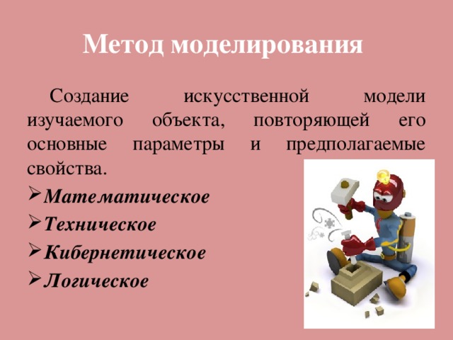 Метод моделирования  Создание искусственной модели изучаемого объекта, повторяющей его основные параметры и предполагаемые свойства. Математическое Техническое Кибернетическое Логическое 