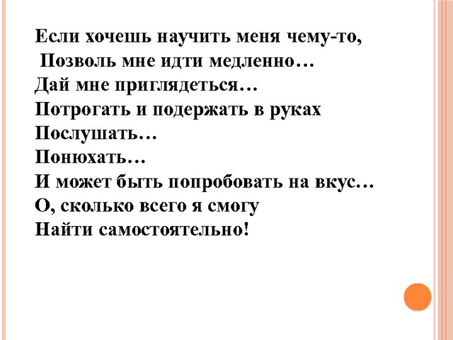 Если хочешь научить меня чему-то,  Позволь мне идти медленно… Дай мне приглядеться… Потрогать и подержать в руках Послушать… Понюхать… И может быть попробовать на вкус… О, сколько всего я смогу Найти самостоятельно! 