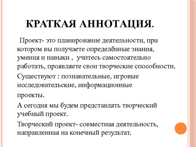 Краткая аннотация .  Проект- это планирование деятельности, при котором вы получаете определённые знания, умения и навыки , учитесь самостоятельно работать, проявляете свои творческие способности.  Существуют : познавательные, игровые исследовательские, информационные  проекты.  А сегодня мы будем представлять творческий учебный проект.  Творческий проект- совместная деятельность, направленная на конечный результат. 