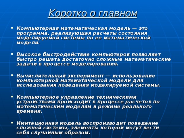 Коротко о главном Компьютерная математическая модель — это программа, реализующая расчеты состояния моделируемой системы по ее математической модели.  Высокое быстродействие компьютеров позволяет быстро решать достаточно сложные математические задачи в процессе моделирования.  Вычислительный эксперимент — использование компьютерной математической модели для исследования поведения моделируемой системы.  Компьютерное управление техническими устройствами происходит в процессе расчетов по математическим моделям в режиме реального времени.  Имитационная модель воспроизводит поведение сложной системы, элементы которой могут вести себя случайным образом.  