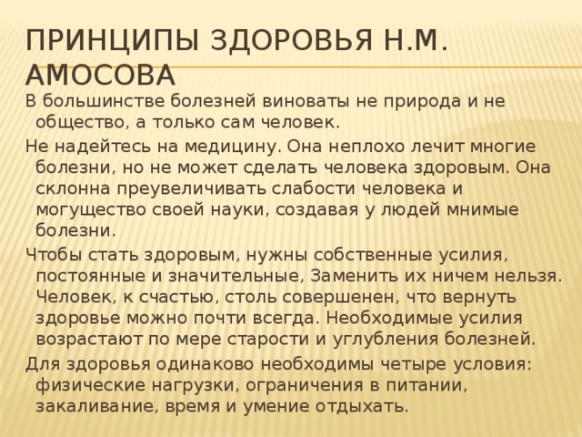 Принципы здоровья Н.М. Амосова В большинстве болезней виноваты не природа и не общество, а только сам человек. Не надейтесь на медицину. Она неплохо лечит многие болезни, но не может сделать человека здоровым. Она склонна преувеличивать слабости человека и могущество своей науки, создавая у людей мнимые болезни. Чтобы стать здоровым, нужны собственные усилия, постоянные и значительные, Заменить их ничем нельзя. Человек, к счастью, столь совершенен, что вернуть здоровье можно почти всегда. Необходимые усилия возрастают по мере старости и углубления болезней. Для здоровья одинаково необходимы четыре условия: физические нагрузки, ограничения в питании, закаливание, время и умение отдыхать.