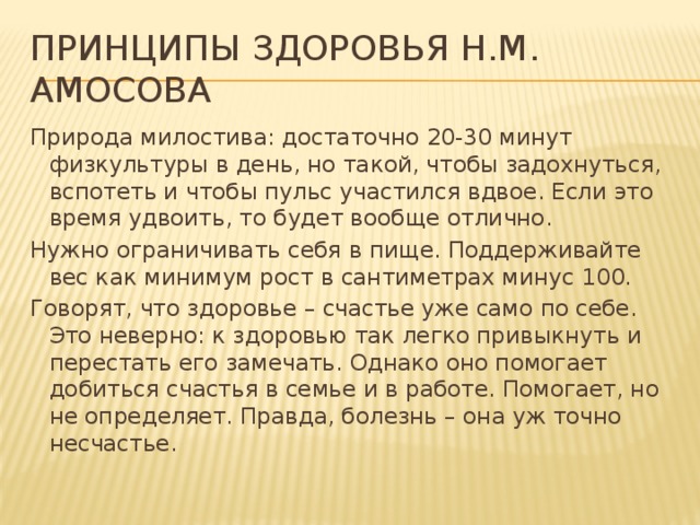 Принципы здоровья Н.М. Амосова Природа милостива: достаточно 20-30 минут физкультуры в день, но такой, чтобы задохнуться, вспотеть и чтобы пульс участился вдвое. Если это время удвоить, то будет вообще отлично. Нужно ограничивать себя в пище. Поддерживайте вес как минимум рост в сантиметрах минус 100. Говорят, что здоровье – счастье уже само по себе. Это неверно: к здоровью так легко привыкнуть и перестать его замечать. Однако оно помогает добиться счастья в семье и в работе. Помогает, но не определяет. Правда, болезнь – она уж точно несчастье.