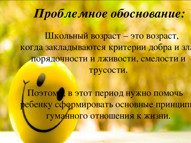 Проблемное обоснование:   Школьный возраст – это возраст, когда закладываются критерии добра и зла, порядочности и лживости, смелости и трусости.  Поэтому, в этот период нужно помочь ребенку сформировать основные принципы гуманного отношения к жизни . 