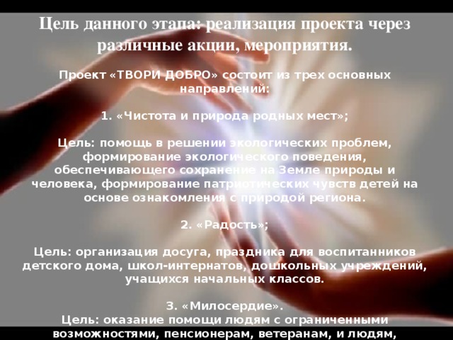 Цель данного этапа: реализация проекта через различные акции, мероприятия.  Проект «ТВОРИ ДОБРО» состоит из трех основных направлений:  1. «Чистота и природа родных мест»;  Цель: помощь в решении экологических проблем, формирование экологического поведения, обеспечивающего сохранение на Земле природы и человека, формирование патриотических чувств детей на основе ознакомления с природой региона.   2. «Радость»;  Цель: организация досуга, праздника для воспитанников детского дома, школ-интернатов, дошкольных учреждений, учащихся начальных классов.   3. «Милосердие». Цель: оказание помощи людям с ограниченными возможностями, пенсионерам, ветеранам, и людям, попавшим в трудную жизненную ситуацию.    