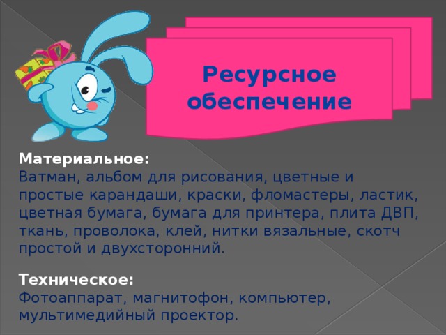 Ресурсное обеспечение  Материальное: Ватман, альбом для рисования, цветные и простые карандаши, краски, фломастеры, ластик, цветная бумага, бумага для принтера, плита ДВП, ткань, проволока, клей, нитки вязальные, скотч простой и двухсторонний. Техническое: Фотоаппарат, магнитофон, компьютер, мультимедийный проектор. 5 