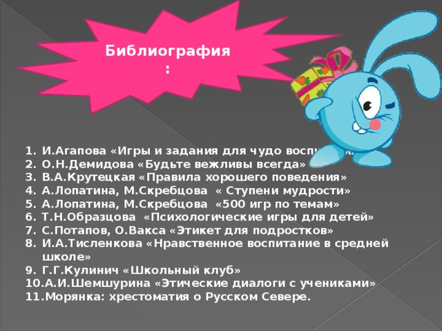 Библиография: И.Агапова «Игры и задания для чудо воспитания» О.Н.Демидова «Будьте вежливы всегда» В.А.Крутецкая «Правила хорошего поведения» А.Лопатина, М.Скребцова « Ступени мудрости» А.Лопатина, М.Скребцова «500 игр по темам» Т.Н.Образцова «Психологические игры для детей» С.Потапов, О.Вакса «Этикет для подростков» И.А.Тисленкова «Нравственное воспитание в средней школе» Г.Г.Кулинич «Школьный клуб» А.И.Шемшурина «Этические диалоги с учениками» Морянка: хрестоматия о Русском Севере. 