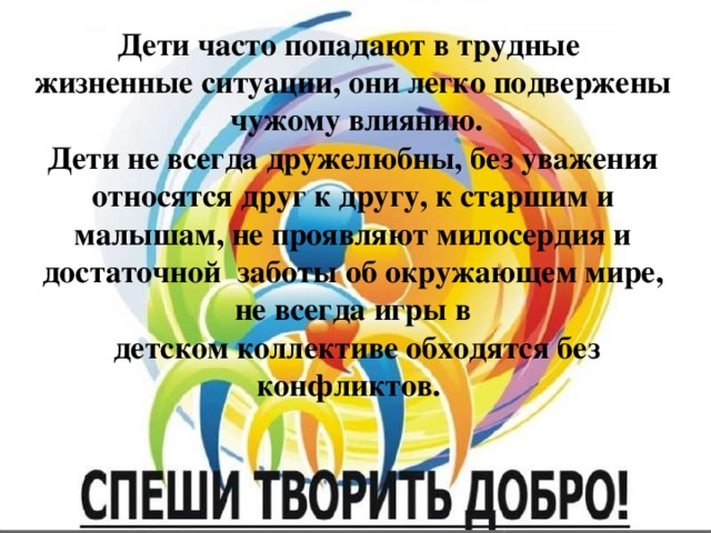 Дети часто попадают в трудные жизненные ситуации, они легко подвержены чужому влиянию. Дети не всегда дружелюбны, без уважения относятся друг к другу, к старшим и малышам, не проявляют милосердия и достаточной заботы об окружающем мире, не всегда игры в  детском коллективе обходятся без конфликтов. 