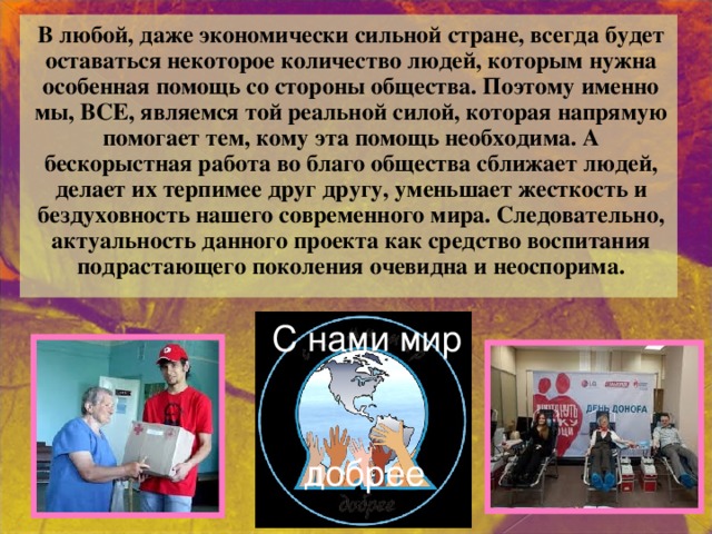 В любой, даже экономически сильной стране, всегда будет оставаться некоторое количество людей, которым нужна особенная помощь со стороны общества. Поэтому именно мы, ВСЕ, являемся той реальной силой, которая напрямую помогает тем, кому эта помощь необходима. А бескорыстная работа во благо общества сближает людей, делает их терпимее друг другу, уменьшает жесткость и бездуховность нашего современного мира. Следовательно, актуальность данного проекта как средство воспитания подрастающего поколения очевидна и неоспорима. С нами мир добрее 