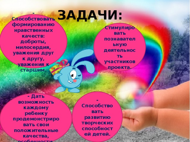 Задачи: - Способствовать формированию нравственных качеств: доброты, милосердия, уважения друг к другу, уважения к старшим. Стимулировать познавательную деятельность участников проекта. - Способствовать развитию творческих способностей детей. - Дать возможность каждому ребенку продемонстрировать свои положительные качества, особенности. 