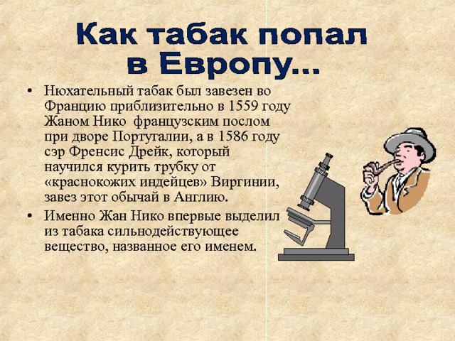 Нюхательный табак был завезен во Францию приблизительно в 1559 году Жаном Нико французским послом при дворе Португалии, а в 1586 году сэр Френсис Дрейк, который научился курить трубку от «краснокожих индейцев» Виргинии, завез этот обычай в Англию. Именно Жан Нико впервые выделил из табака сильнодействующее вещество, названное его именем. 
