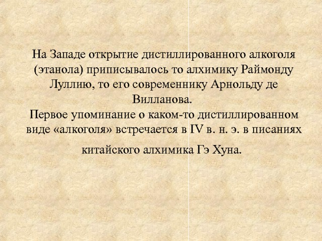  На Западе открытие дистиллированного алкоголя (этанола) приписывалось то алхимику Раймонду Луллию, то его современнику Арнольду де Вилланова.  Первое упоминание о каком-то дистиллированном виде «алкоголя» встречается в IV в. н. э. в писаниях китайского алхимика Гэ Хуна.   